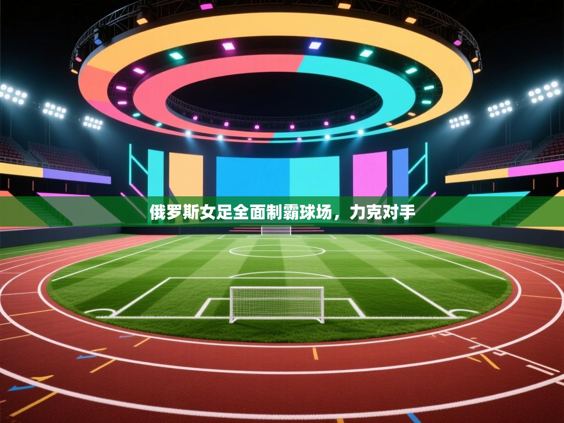 俄罗斯女足全面制霸球场,力克对手 第2张